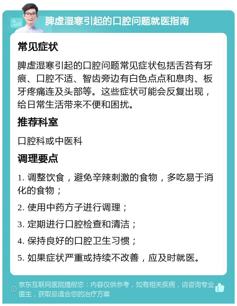 脾虚湿寒引起的口腔问题就医指南 常见症状 脾虚湿寒引起的口腔问题常见症状包括舌苔有牙痕、口腔不适、智齿旁边有白色点点和息肉、板牙疼痛连及头部等。这些症状可能会反复出现，给日常生活带来不便和困扰。 推荐科室 口腔科或中医科 调理要点 1. 调整饮食，避免辛辣刺激的食物，多吃易于消化的食物； 2. 使用中药方子进行调理； 3. 定期进行口腔检查和清洁； 4. 保持良好的口腔卫生习惯； 5. 如果症状严重或持续不改善，应及时就医。