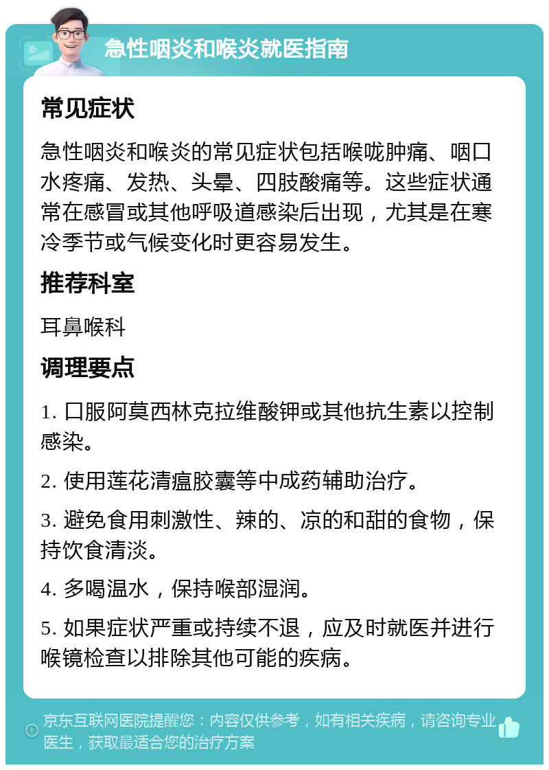 急性咽炎和喉炎就医指南 常见症状 急性咽炎和喉炎的常见症状包括喉咙肿痛、咽口水疼痛、发热、头晕、四肢酸痛等。这些症状通常在感冒或其他呼吸道感染后出现，尤其是在寒冷季节或气候变化时更容易发生。 推荐科室 耳鼻喉科 调理要点 1. 口服阿莫西林克拉维酸钾或其他抗生素以控制感染。 2. 使用莲花清瘟胶囊等中成药辅助治疗。 3. 避免食用刺激性、辣的、凉的和甜的食物，保持饮食清淡。 4. 多喝温水，保持喉部湿润。 5. 如果症状严重或持续不退，应及时就医并进行喉镜检查以排除其他可能的疾病。