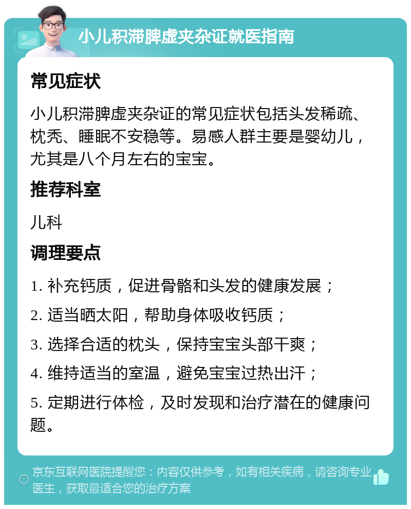 小儿积滞脾虚夹杂证就医指南 常见症状 小儿积滞脾虚夹杂证的常见症状包括头发稀疏、枕秃、睡眠不安稳等。易感人群主要是婴幼儿，尤其是八个月左右的宝宝。 推荐科室 儿科 调理要点 1. 补充钙质，促进骨骼和头发的健康发展； 2. 适当晒太阳，帮助身体吸收钙质； 3. 选择合适的枕头，保持宝宝头部干爽； 4. 维持适当的室温，避免宝宝过热出汗； 5. 定期进行体检，及时发现和治疗潜在的健康问题。