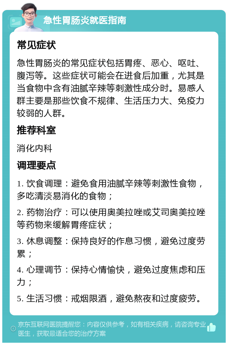 急性胃肠炎就医指南 常见症状 急性胃肠炎的常见症状包括胃疼、恶心、呕吐、腹泻等。这些症状可能会在进食后加重，尤其是当食物中含有油腻辛辣等刺激性成分时。易感人群主要是那些饮食不规律、生活压力大、免疫力较弱的人群。 推荐科室 消化内科 调理要点 1. 饮食调理：避免食用油腻辛辣等刺激性食物，多吃清淡易消化的食物； 2. 药物治疗：可以使用奥美拉唑或艾司奥美拉唑等药物来缓解胃疼症状； 3. 休息调整：保持良好的作息习惯，避免过度劳累； 4. 心理调节：保持心情愉快，避免过度焦虑和压力； 5. 生活习惯：戒烟限酒，避免熬夜和过度疲劳。