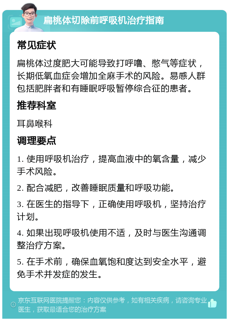 扁桃体切除前呼吸机治疗指南 常见症状 扁桃体过度肥大可能导致打呼噜、憋气等症状，长期低氧血症会增加全麻手术的风险。易感人群包括肥胖者和有睡眠呼吸暂停综合征的患者。 推荐科室 耳鼻喉科 调理要点 1. 使用呼吸机治疗，提高血液中的氧含量，减少手术风险。 2. 配合减肥，改善睡眠质量和呼吸功能。 3. 在医生的指导下，正确使用呼吸机，坚持治疗计划。 4. 如果出现呼吸机使用不适，及时与医生沟通调整治疗方案。 5. 在手术前，确保血氧饱和度达到安全水平，避免手术并发症的发生。