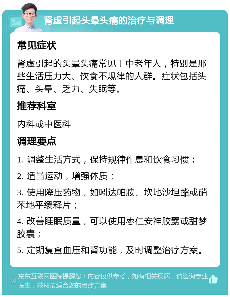 肾虚引起头晕头痛的治疗与调理 常见症状 肾虚引起的头晕头痛常见于中老年人，特别是那些生活压力大、饮食不规律的人群。症状包括头痛、头晕、乏力、失眠等。 推荐科室 内科或中医科 调理要点 1. 调整生活方式，保持规律作息和饮食习惯； 2. 适当运动，增强体质； 3. 使用降压药物，如吲达帕胺、坎地沙坦酯或硝苯地平缓释片； 4. 改善睡眠质量，可以使用枣仁安神胶囊或甜梦胶囊； 5. 定期复查血压和肾功能，及时调整治疗方案。