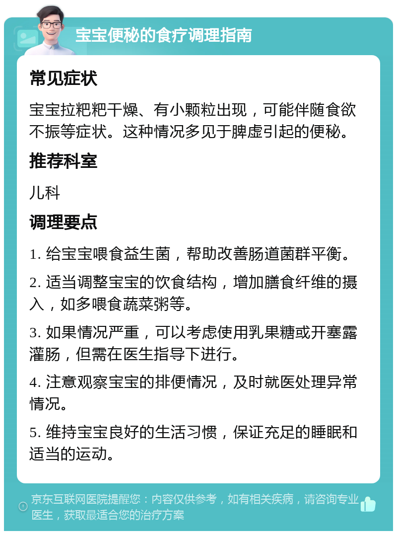 宝宝便秘的食疗调理指南 常见症状 宝宝拉粑粑干燥、有小颗粒出现，可能伴随食欲不振等症状。这种情况多见于脾虚引起的便秘。 推荐科室 儿科 调理要点 1. 给宝宝喂食益生菌，帮助改善肠道菌群平衡。 2. 适当调整宝宝的饮食结构，增加膳食纤维的摄入，如多喂食蔬菜粥等。 3. 如果情况严重，可以考虑使用乳果糖或开塞露灌肠，但需在医生指导下进行。 4. 注意观察宝宝的排便情况，及时就医处理异常情况。 5. 维持宝宝良好的生活习惯，保证充足的睡眠和适当的运动。