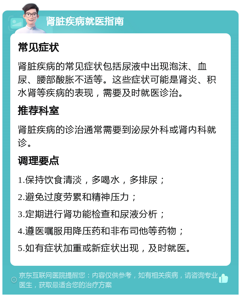 肾脏疾病就医指南 常见症状 肾脏疾病的常见症状包括尿液中出现泡沫、血尿、腰部酸胀不适等。这些症状可能是肾炎、积水肾等疾病的表现，需要及时就医诊治。 推荐科室 肾脏疾病的诊治通常需要到泌尿外科或肾内科就诊。 调理要点 1.保持饮食清淡，多喝水，多排尿； 2.避免过度劳累和精神压力； 3.定期进行肾功能检查和尿液分析； 4.遵医嘱服用降压药和非布司他等药物； 5.如有症状加重或新症状出现，及时就医。