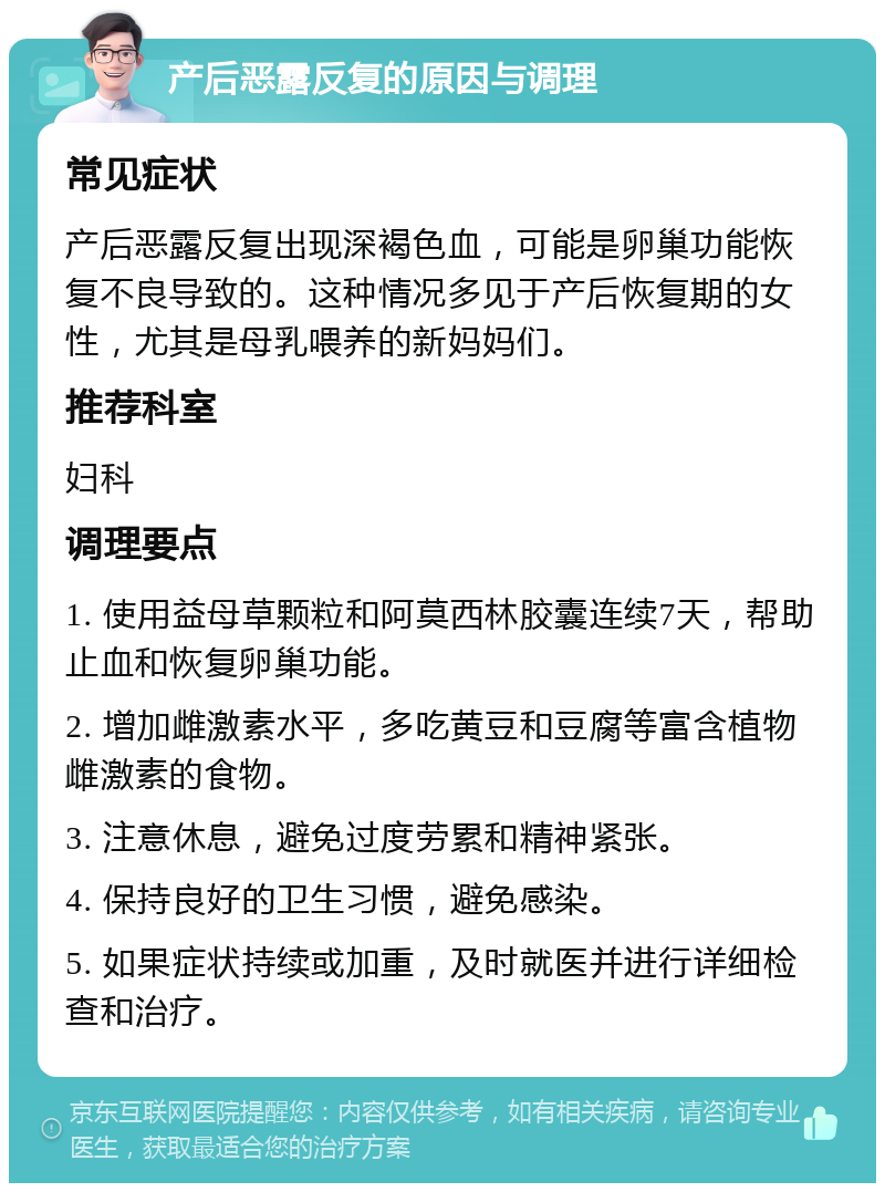 产后恶露反复的原因与调理 常见症状 产后恶露反复出现深褐色血，可能是卵巢功能恢复不良导致的。这种情况多见于产后恢复期的女性，尤其是母乳喂养的新妈妈们。 推荐科室 妇科 调理要点 1. 使用益母草颗粒和阿莫西林胶囊连续7天，帮助止血和恢复卵巢功能。 2. 增加雌激素水平，多吃黄豆和豆腐等富含植物雌激素的食物。 3. 注意休息，避免过度劳累和精神紧张。 4. 保持良好的卫生习惯，避免感染。 5. 如果症状持续或加重，及时就医并进行详细检查和治疗。