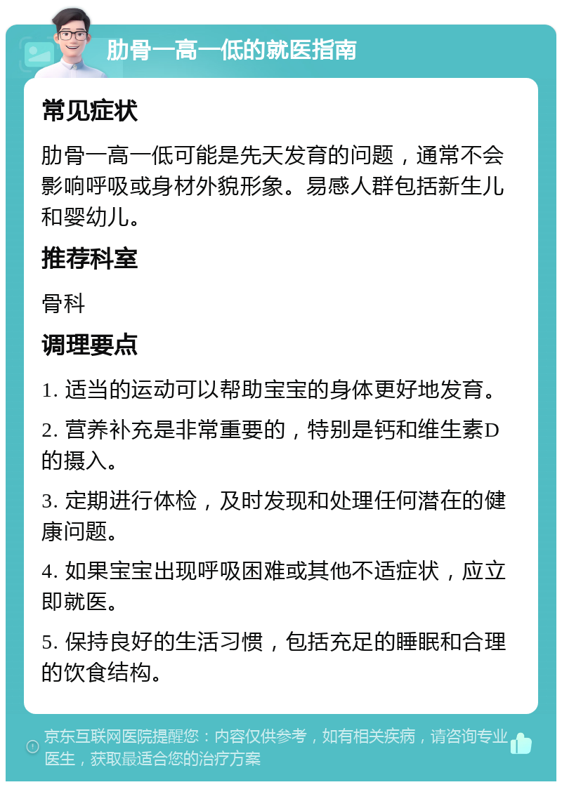 肋骨一高一低的就医指南 常见症状 肋骨一高一低可能是先天发育的问题，通常不会影响呼吸或身材外貌形象。易感人群包括新生儿和婴幼儿。 推荐科室 骨科 调理要点 1. 适当的运动可以帮助宝宝的身体更好地发育。 2. 营养补充是非常重要的，特别是钙和维生素D的摄入。 3. 定期进行体检，及时发现和处理任何潜在的健康问题。 4. 如果宝宝出现呼吸困难或其他不适症状，应立即就医。 5. 保持良好的生活习惯，包括充足的睡眠和合理的饮食结构。