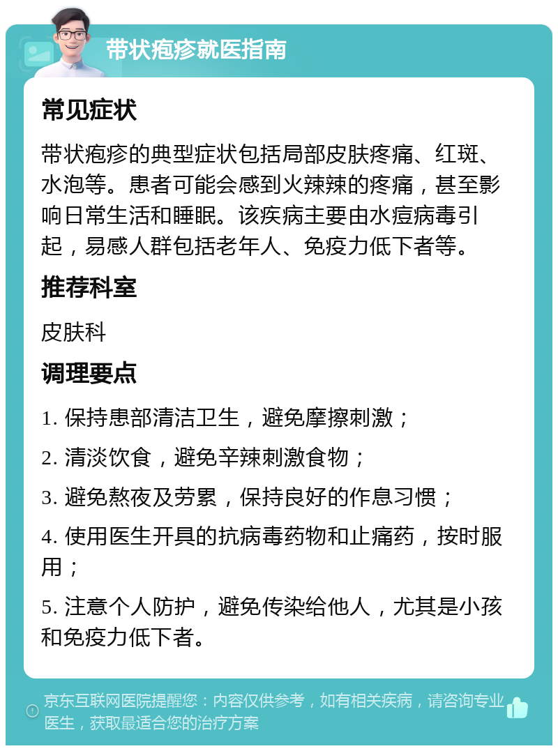 带状疱疹就医指南 常见症状 带状疱疹的典型症状包括局部皮肤疼痛、红斑、水泡等。患者可能会感到火辣辣的疼痛，甚至影响日常生活和睡眠。该疾病主要由水痘病毒引起，易感人群包括老年人、免疫力低下者等。 推荐科室 皮肤科 调理要点 1. 保持患部清洁卫生，避免摩擦刺激； 2. 清淡饮食，避免辛辣刺激食物； 3. 避免熬夜及劳累，保持良好的作息习惯； 4. 使用医生开具的抗病毒药物和止痛药，按时服用； 5. 注意个人防护，避免传染给他人，尤其是小孩和免疫力低下者。