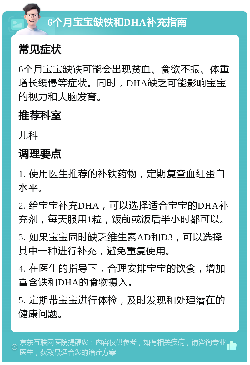 6个月宝宝缺铁和DHA补充指南 常见症状 6个月宝宝缺铁可能会出现贫血、食欲不振、体重增长缓慢等症状。同时，DHA缺乏可能影响宝宝的视力和大脑发育。 推荐科室 儿科 调理要点 1. 使用医生推荐的补铁药物，定期复查血红蛋白水平。 2. 给宝宝补充DHA，可以选择适合宝宝的DHA补充剂，每天服用1粒，饭前或饭后半小时都可以。 3. 如果宝宝同时缺乏维生素AD和D3，可以选择其中一种进行补充，避免重复使用。 4. 在医生的指导下，合理安排宝宝的饮食，增加富含铁和DHA的食物摄入。 5. 定期带宝宝进行体检，及时发现和处理潜在的健康问题。