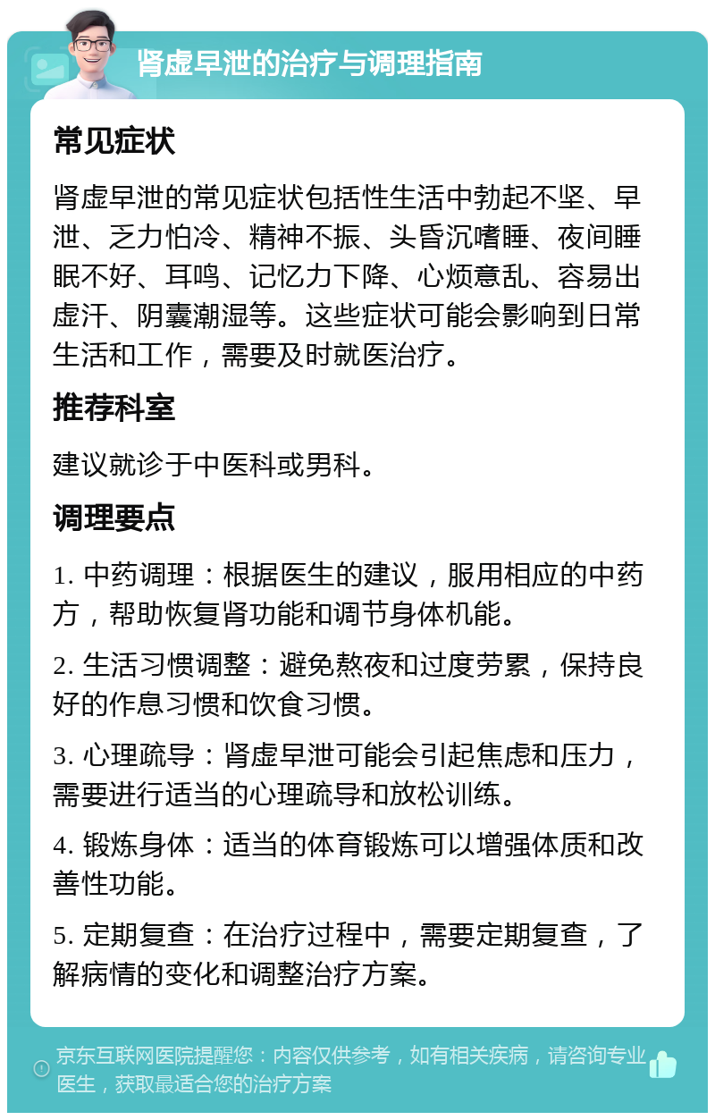 肾虚早泄的治疗与调理指南 常见症状 肾虚早泄的常见症状包括性生活中勃起不坚、早泄、乏力怕冷、精神不振、头昏沉嗜睡、夜间睡眠不好、耳鸣、记忆力下降、心烦意乱、容易出虚汗、阴囊潮湿等。这些症状可能会影响到日常生活和工作，需要及时就医治疗。 推荐科室 建议就诊于中医科或男科。 调理要点 1. 中药调理：根据医生的建议，服用相应的中药方，帮助恢复肾功能和调节身体机能。 2. 生活习惯调整：避免熬夜和过度劳累，保持良好的作息习惯和饮食习惯。 3. 心理疏导：肾虚早泄可能会引起焦虑和压力，需要进行适当的心理疏导和放松训练。 4. 锻炼身体：适当的体育锻炼可以增强体质和改善性功能。 5. 定期复查：在治疗过程中，需要定期复查，了解病情的变化和调整治疗方案。