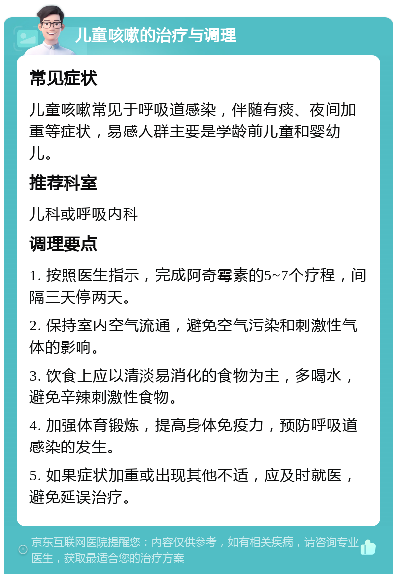 儿童咳嗽的治疗与调理 常见症状 儿童咳嗽常见于呼吸道感染，伴随有痰、夜间加重等症状，易感人群主要是学龄前儿童和婴幼儿。 推荐科室 儿科或呼吸内科 调理要点 1. 按照医生指示，完成阿奇霉素的5~7个疗程，间隔三天停两天。 2. 保持室内空气流通，避免空气污染和刺激性气体的影响。 3. 饮食上应以清淡易消化的食物为主，多喝水，避免辛辣刺激性食物。 4. 加强体育锻炼，提高身体免疫力，预防呼吸道感染的发生。 5. 如果症状加重或出现其他不适，应及时就医，避免延误治疗。