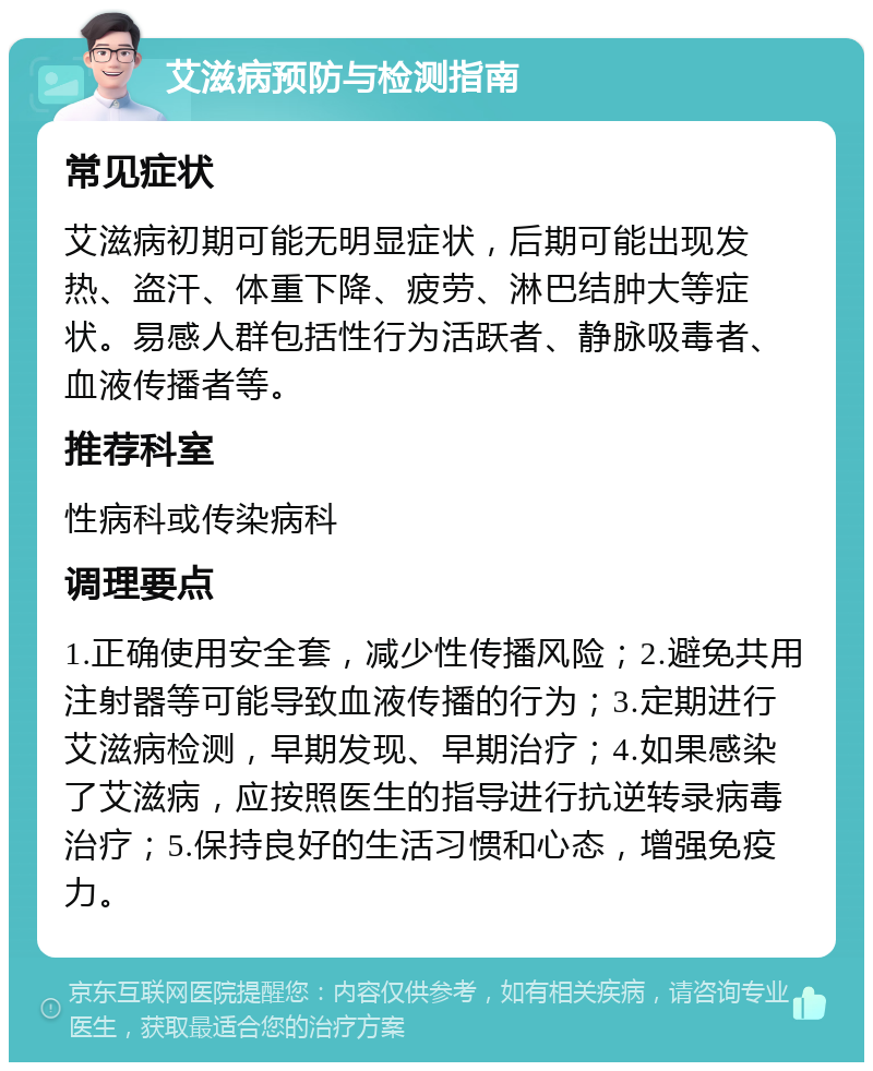 艾滋病预防与检测指南 常见症状 艾滋病初期可能无明显症状，后期可能出现发热、盗汗、体重下降、疲劳、淋巴结肿大等症状。易感人群包括性行为活跃者、静脉吸毒者、血液传播者等。 推荐科室 性病科或传染病科 调理要点 1.正确使用安全套，减少性传播风险；2.避免共用注射器等可能导致血液传播的行为；3.定期进行艾滋病检测，早期发现、早期治疗；4.如果感染了艾滋病，应按照医生的指导进行抗逆转录病毒治疗；5.保持良好的生活习惯和心态，增强免疫力。