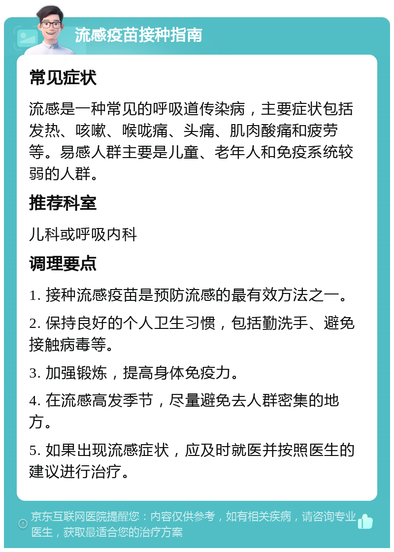 流感疫苗接种指南 常见症状 流感是一种常见的呼吸道传染病，主要症状包括发热、咳嗽、喉咙痛、头痛、肌肉酸痛和疲劳等。易感人群主要是儿童、老年人和免疫系统较弱的人群。 推荐科室 儿科或呼吸内科 调理要点 1. 接种流感疫苗是预防流感的最有效方法之一。 2. 保持良好的个人卫生习惯，包括勤洗手、避免接触病毒等。 3. 加强锻炼，提高身体免疫力。 4. 在流感高发季节，尽量避免去人群密集的地方。 5. 如果出现流感症状，应及时就医并按照医生的建议进行治疗。