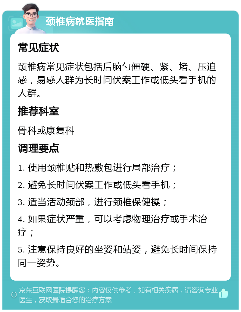 颈椎病就医指南 常见症状 颈椎病常见症状包括后脑勺僵硬、紧、堵、压迫感，易感人群为长时间伏案工作或低头看手机的人群。 推荐科室 骨科或康复科 调理要点 1. 使用颈椎贴和热敷包进行局部治疗； 2. 避免长时间伏案工作或低头看手机； 3. 适当活动颈部，进行颈椎保健操； 4. 如果症状严重，可以考虑物理治疗或手术治疗； 5. 注意保持良好的坐姿和站姿，避免长时间保持同一姿势。