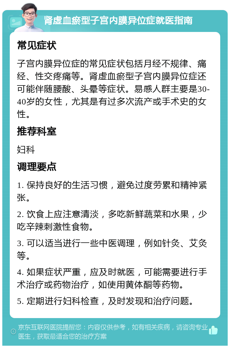 肾虚血瘀型子宫内膜异位症就医指南 常见症状 子宫内膜异位症的常见症状包括月经不规律、痛经、性交疼痛等。肾虚血瘀型子宫内膜异位症还可能伴随腰酸、头晕等症状。易感人群主要是30-40岁的女性，尤其是有过多次流产或手术史的女性。 推荐科室 妇科 调理要点 1. 保持良好的生活习惯，避免过度劳累和精神紧张。 2. 饮食上应注意清淡，多吃新鲜蔬菜和水果，少吃辛辣刺激性食物。 3. 可以适当进行一些中医调理，例如针灸、艾灸等。 4. 如果症状严重，应及时就医，可能需要进行手术治疗或药物治疗，如使用黄体酮等药物。 5. 定期进行妇科检查，及时发现和治疗问题。