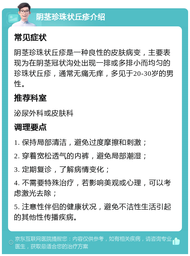 阴茎珍珠状丘疹介绍 常见症状 阴茎珍珠状丘疹是一种良性的皮肤病变，主要表现为在阴茎冠状沟处出现一排或多排小而均匀的珍珠状丘疹，通常无痛无痒，多见于20-30岁的男性。 推荐科室 泌尿外科或皮肤科 调理要点 1. 保持局部清洁，避免过度摩擦和刺激； 2. 穿着宽松透气的内裤，避免局部潮湿； 3. 定期复诊，了解病情变化； 4. 不需要特殊治疗，若影响美观或心理，可以考虑激光去除； 5. 注意性伴侣的健康状况，避免不洁性生活引起的其他性传播疾病。