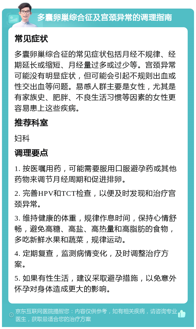 多囊卵巢综合征及宫颈异常的调理指南 常见症状 多囊卵巢综合征的常见症状包括月经不规律、经期延长或缩短、月经量过多或过少等。宫颈异常可能没有明显症状，但可能会引起不规则出血或性交出血等问题。易感人群主要是女性，尤其是有家族史、肥胖、不良生活习惯等因素的女性更容易患上这些疾病。 推荐科室 妇科 调理要点 1. 按医嘱用药，可能需要服用口服避孕药或其他药物来调节月经周期和促进排卵。 2. 完善HPV和TCT检查，以便及时发现和治疗宫颈异常。 3. 维持健康的体重，规律作息时间，保持心情舒畅，避免高糖、高盐、高热量和高脂肪的食物，多吃新鲜水果和蔬菜，规律运动。 4. 定期复查，监测病情变化，及时调整治疗方案。 5. 如果有性生活，建议采取避孕措施，以免意外怀孕对身体造成更大的影响。