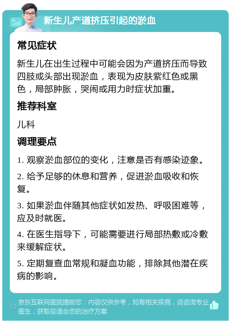 新生儿产道挤压引起的淤血 常见症状 新生儿在出生过程中可能会因为产道挤压而导致四肢或头部出现淤血，表现为皮肤紫红色或黑色，局部肿胀，哭闹或用力时症状加重。 推荐科室 儿科 调理要点 1. 观察淤血部位的变化，注意是否有感染迹象。 2. 给予足够的休息和营养，促进淤血吸收和恢复。 3. 如果淤血伴随其他症状如发热、呼吸困难等，应及时就医。 4. 在医生指导下，可能需要进行局部热敷或冷敷来缓解症状。 5. 定期复查血常规和凝血功能，排除其他潜在疾病的影响。