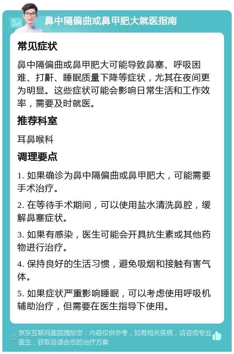 鼻中隔偏曲或鼻甲肥大就医指南 常见症状 鼻中隔偏曲或鼻甲肥大可能导致鼻塞、呼吸困难、打鼾、睡眠质量下降等症状，尤其在夜间更为明显。这些症状可能会影响日常生活和工作效率，需要及时就医。 推荐科室 耳鼻喉科 调理要点 1. 如果确诊为鼻中隔偏曲或鼻甲肥大，可能需要手术治疗。 2. 在等待手术期间，可以使用盐水清洗鼻腔，缓解鼻塞症状。 3. 如果有感染，医生可能会开具抗生素或其他药物进行治疗。 4. 保持良好的生活习惯，避免吸烟和接触有害气体。 5. 如果症状严重影响睡眠，可以考虑使用呼吸机辅助治疗，但需要在医生指导下使用。