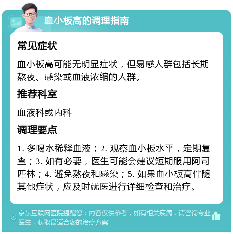 血小板高的调理指南 常见症状 血小板高可能无明显症状，但易感人群包括长期熬夜、感染或血液浓缩的人群。 推荐科室 血液科或内科 调理要点 1. 多喝水稀释血液；2. 观察血小板水平，定期复查；3. 如有必要，医生可能会建议短期服用阿司匹林；4. 避免熬夜和感染；5. 如果血小板高伴随其他症状，应及时就医进行详细检查和治疗。