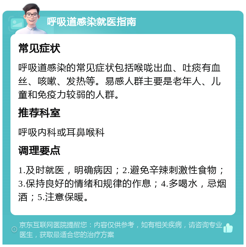 呼吸道感染就医指南 常见症状 呼吸道感染的常见症状包括喉咙出血、吐痰有血丝、咳嗽、发热等。易感人群主要是老年人、儿童和免疫力较弱的人群。 推荐科室 呼吸内科或耳鼻喉科 调理要点 1.及时就医，明确病因；2.避免辛辣刺激性食物；3.保持良好的情绪和规律的作息；4.多喝水，忌烟酒；5.注意保暖。