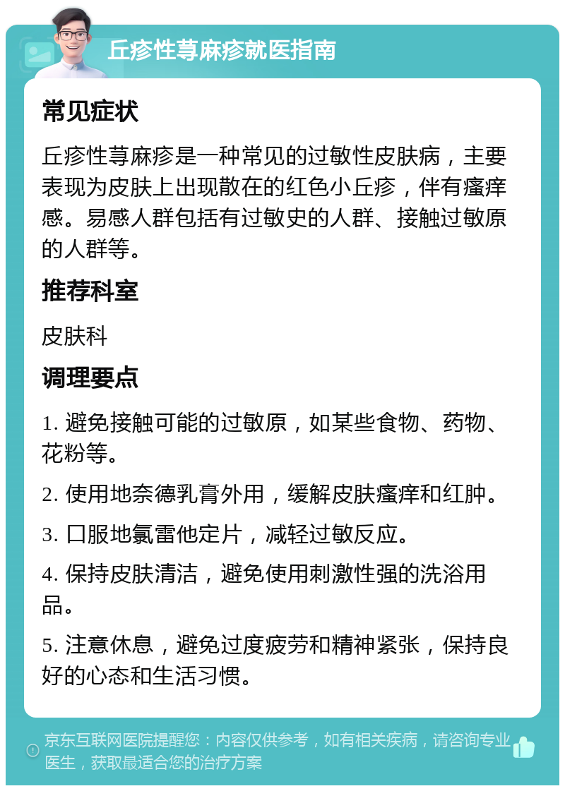 丘疹性荨麻疹就医指南 常见症状 丘疹性荨麻疹是一种常见的过敏性皮肤病，主要表现为皮肤上出现散在的红色小丘疹，伴有瘙痒感。易感人群包括有过敏史的人群、接触过敏原的人群等。 推荐科室 皮肤科 调理要点 1. 避免接触可能的过敏原，如某些食物、药物、花粉等。 2. 使用地奈德乳膏外用，缓解皮肤瘙痒和红肿。 3. 口服地氯雷他定片，减轻过敏反应。 4. 保持皮肤清洁，避免使用刺激性强的洗浴用品。 5. 注意休息，避免过度疲劳和精神紧张，保持良好的心态和生活习惯。