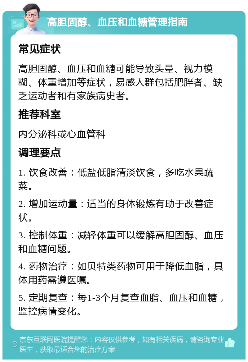 高胆固醇、血压和血糖管理指南 常见症状 高胆固醇、血压和血糖可能导致头晕、视力模糊、体重增加等症状，易感人群包括肥胖者、缺乏运动者和有家族病史者。 推荐科室 内分泌科或心血管科 调理要点 1. 饮食改善：低盐低脂清淡饮食，多吃水果蔬菜。 2. 增加运动量：适当的身体锻炼有助于改善症状。 3. 控制体重：减轻体重可以缓解高胆固醇、血压和血糖问题。 4. 药物治疗：如贝特类药物可用于降低血脂，具体用药需遵医嘱。 5. 定期复查：每1-3个月复查血脂、血压和血糖，监控病情变化。