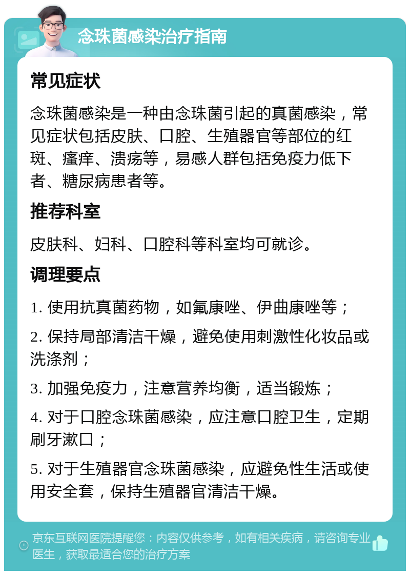 念珠菌感染治疗指南 常见症状 念珠菌感染是一种由念珠菌引起的真菌感染，常见症状包括皮肤、口腔、生殖器官等部位的红斑、瘙痒、溃疡等，易感人群包括免疫力低下者、糖尿病患者等。 推荐科室 皮肤科、妇科、口腔科等科室均可就诊。 调理要点 1. 使用抗真菌药物，如氟康唑、伊曲康唑等； 2. 保持局部清洁干燥，避免使用刺激性化妆品或洗涤剂； 3. 加强免疫力，注意营养均衡，适当锻炼； 4. 对于口腔念珠菌感染，应注意口腔卫生，定期刷牙漱口； 5. 对于生殖器官念珠菌感染，应避免性生活或使用安全套，保持生殖器官清洁干燥。