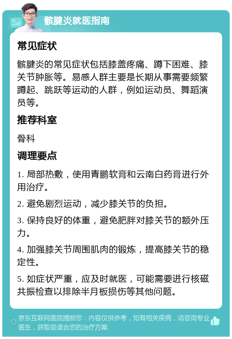 髌腱炎就医指南 常见症状 髌腱炎的常见症状包括膝盖疼痛、蹲下困难、膝关节肿胀等。易感人群主要是长期从事需要频繁蹲起、跳跃等运动的人群，例如运动员、舞蹈演员等。 推荐科室 骨科 调理要点 1. 局部热敷，使用青鹏软膏和云南白药膏进行外用治疗。 2. 避免剧烈运动，减少膝关节的负担。 3. 保持良好的体重，避免肥胖对膝关节的额外压力。 4. 加强膝关节周围肌肉的锻炼，提高膝关节的稳定性。 5. 如症状严重，应及时就医，可能需要进行核磁共振检查以排除半月板损伤等其他问题。