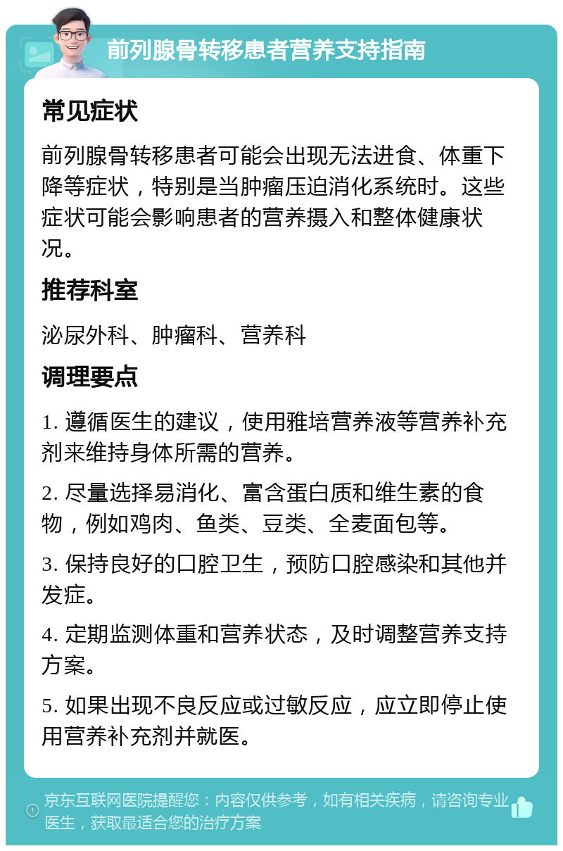 前列腺骨转移患者营养支持指南 常见症状 前列腺骨转移患者可能会出现无法进食、体重下降等症状，特别是当肿瘤压迫消化系统时。这些症状可能会影响患者的营养摄入和整体健康状况。 推荐科室 泌尿外科、肿瘤科、营养科 调理要点 1. 遵循医生的建议，使用雅培营养液等营养补充剂来维持身体所需的营养。 2. 尽量选择易消化、富含蛋白质和维生素的食物，例如鸡肉、鱼类、豆类、全麦面包等。 3. 保持良好的口腔卫生，预防口腔感染和其他并发症。 4. 定期监测体重和营养状态，及时调整营养支持方案。 5. 如果出现不良反应或过敏反应，应立即停止使用营养补充剂并就医。