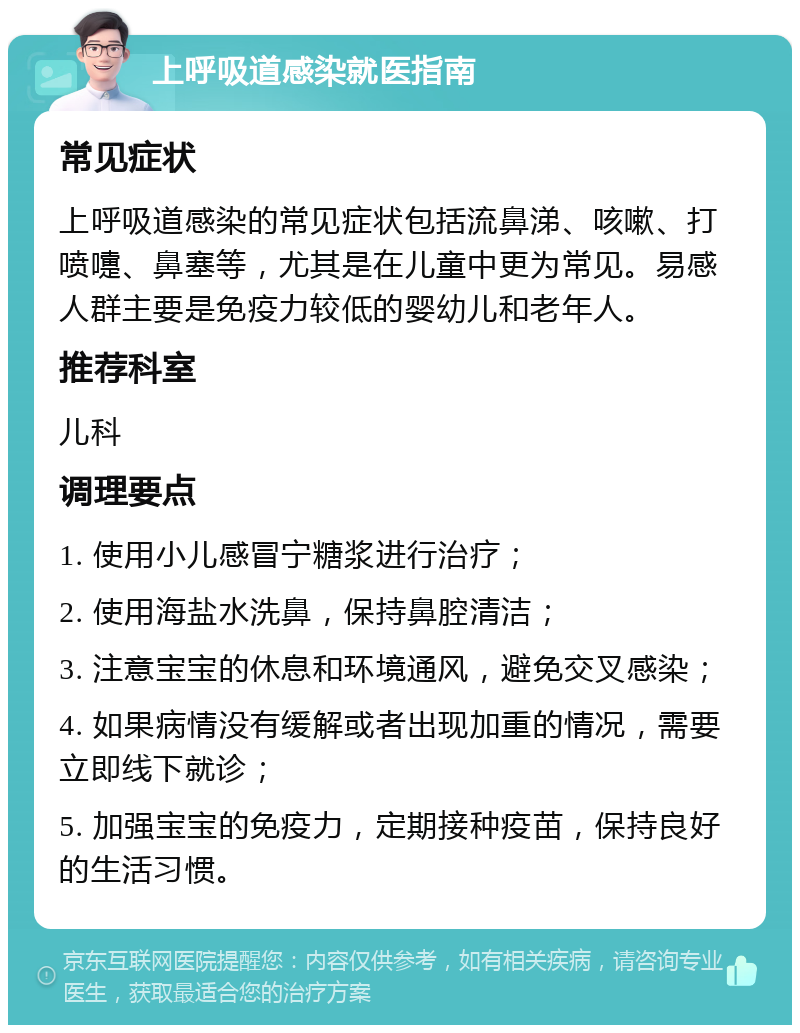 上呼吸道感染就医指南 常见症状 上呼吸道感染的常见症状包括流鼻涕、咳嗽、打喷嚏、鼻塞等，尤其是在儿童中更为常见。易感人群主要是免疫力较低的婴幼儿和老年人。 推荐科室 儿科 调理要点 1. 使用小儿感冒宁糖浆进行治疗； 2. 使用海盐水洗鼻，保持鼻腔清洁； 3. 注意宝宝的休息和环境通风，避免交叉感染； 4. 如果病情没有缓解或者出现加重的情况，需要立即线下就诊； 5. 加强宝宝的免疫力，定期接种疫苗，保持良好的生活习惯。