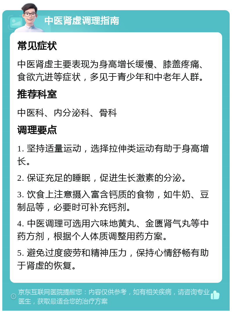 中医肾虚调理指南 常见症状 中医肾虚主要表现为身高增长缓慢、膝盖疼痛、食欲亢进等症状，多见于青少年和中老年人群。 推荐科室 中医科、内分泌科、骨科 调理要点 1. 坚持适量运动，选择拉伸类运动有助于身高增长。 2. 保证充足的睡眠，促进生长激素的分泌。 3. 饮食上注意摄入富含钙质的食物，如牛奶、豆制品等，必要时可补充钙剂。 4. 中医调理可选用六味地黄丸、金匮肾气丸等中药方剂，根据个人体质调整用药方案。 5. 避免过度疲劳和精神压力，保持心情舒畅有助于肾虚的恢复。