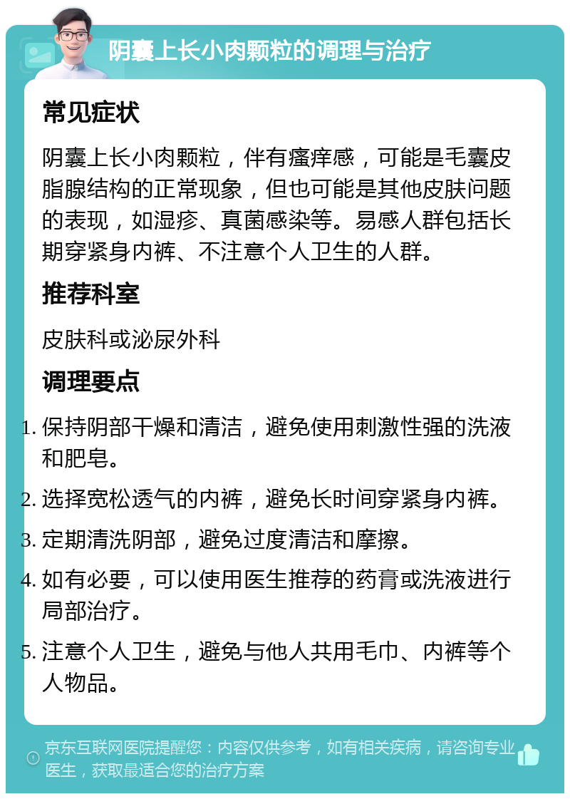 阴囊上长小肉颗粒的调理与治疗 常见症状 阴囊上长小肉颗粒，伴有瘙痒感，可能是毛囊皮脂腺结构的正常现象，但也可能是其他皮肤问题的表现，如湿疹、真菌感染等。易感人群包括长期穿紧身内裤、不注意个人卫生的人群。 推荐科室 皮肤科或泌尿外科 调理要点 保持阴部干燥和清洁，避免使用刺激性强的洗液和肥皂。 选择宽松透气的内裤，避免长时间穿紧身内裤。 定期清洗阴部，避免过度清洁和摩擦。 如有必要，可以使用医生推荐的药膏或洗液进行局部治疗。 注意个人卫生，避免与他人共用毛巾、内裤等个人物品。