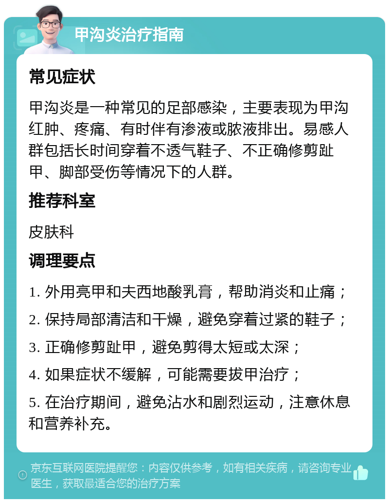 甲沟炎治疗指南 常见症状 甲沟炎是一种常见的足部感染，主要表现为甲沟红肿、疼痛、有时伴有渗液或脓液排出。易感人群包括长时间穿着不透气鞋子、不正确修剪趾甲、脚部受伤等情况下的人群。 推荐科室 皮肤科 调理要点 1. 外用亮甲和夫西地酸乳膏，帮助消炎和止痛； 2. 保持局部清洁和干燥，避免穿着过紧的鞋子； 3. 正确修剪趾甲，避免剪得太短或太深； 4. 如果症状不缓解，可能需要拔甲治疗； 5. 在治疗期间，避免沾水和剧烈运动，注意休息和营养补充。