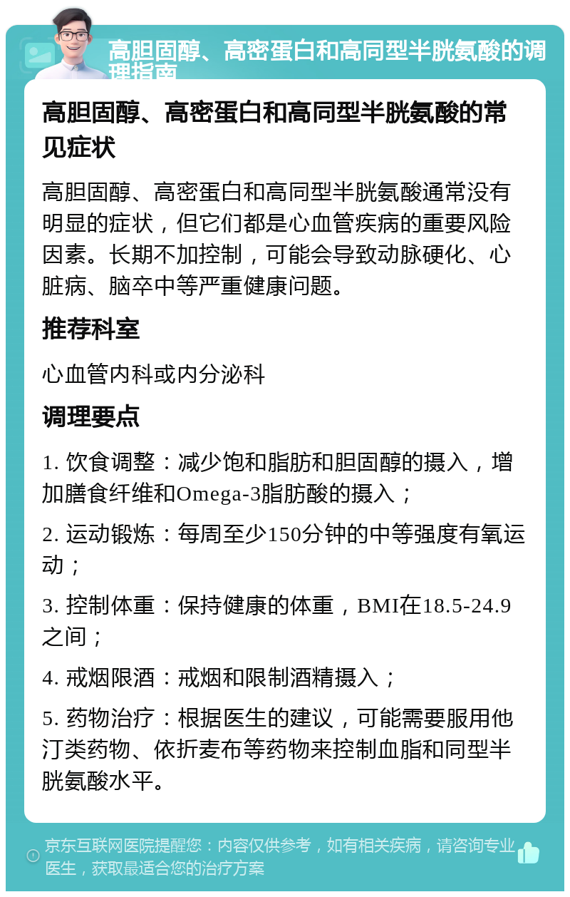 高胆固醇、高密蛋白和高同型半胱氨酸的调理指南 高胆固醇、高密蛋白和高同型半胱氨酸的常见症状 高胆固醇、高密蛋白和高同型半胱氨酸通常没有明显的症状，但它们都是心血管疾病的重要风险因素。长期不加控制，可能会导致动脉硬化、心脏病、脑卒中等严重健康问题。 推荐科室 心血管内科或内分泌科 调理要点 1. 饮食调整：减少饱和脂肪和胆固醇的摄入，增加膳食纤维和Omega-3脂肪酸的摄入； 2. 运动锻炼：每周至少150分钟的中等强度有氧运动； 3. 控制体重：保持健康的体重，BMI在18.5-24.9之间； 4. 戒烟限酒：戒烟和限制酒精摄入； 5. 药物治疗：根据医生的建议，可能需要服用他汀类药物、依折麦布等药物来控制血脂和同型半胱氨酸水平。