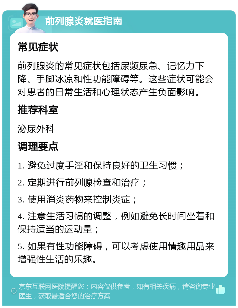 前列腺炎就医指南 常见症状 前列腺炎的常见症状包括尿频尿急、记忆力下降、手脚冰凉和性功能障碍等。这些症状可能会对患者的日常生活和心理状态产生负面影响。 推荐科室 泌尿外科 调理要点 1. 避免过度手淫和保持良好的卫生习惯； 2. 定期进行前列腺检查和治疗； 3. 使用消炎药物来控制炎症； 4. 注意生活习惯的调整，例如避免长时间坐着和保持适当的运动量； 5. 如果有性功能障碍，可以考虑使用情趣用品来增强性生活的乐趣。