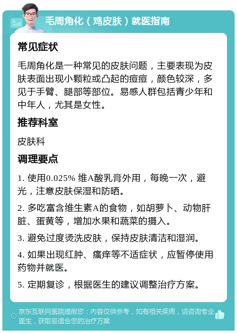 毛周角化（鸡皮肤）就医指南 常见症状 毛周角化是一种常见的皮肤问题，主要表现为皮肤表面出现小颗粒或凸起的痘痘，颜色较深，多见于手臂、腿部等部位。易感人群包括青少年和中年人，尤其是女性。 推荐科室 皮肤科 调理要点 1. 使用0.025% 维A酸乳膏外用，每晚一次，避光，注意皮肤保湿和防晒。 2. 多吃富含维生素A的食物，如胡萝卜、动物肝脏、蛋黄等，增加水果和蔬菜的摄入。 3. 避免过度烫洗皮肤，保持皮肤清洁和湿润。 4. 如果出现红肿、瘙痒等不适症状，应暂停使用药物并就医。 5. 定期复诊，根据医生的建议调整治疗方案。