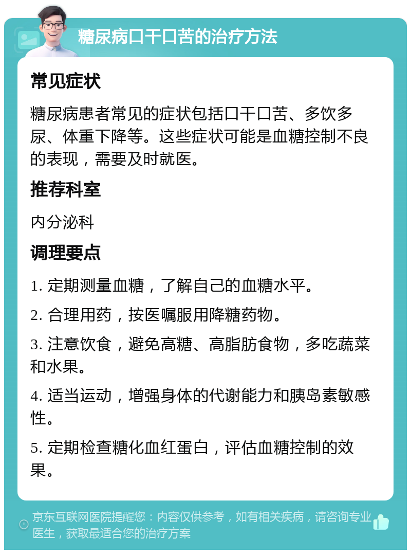 糖尿病口干口苦的治疗方法 常见症状 糖尿病患者常见的症状包括口干口苦、多饮多尿、体重下降等。这些症状可能是血糖控制不良的表现，需要及时就医。 推荐科室 内分泌科 调理要点 1. 定期测量血糖，了解自己的血糖水平。 2. 合理用药，按医嘱服用降糖药物。 3. 注意饮食，避免高糖、高脂肪食物，多吃蔬菜和水果。 4. 适当运动，增强身体的代谢能力和胰岛素敏感性。 5. 定期检查糖化血红蛋白，评估血糖控制的效果。