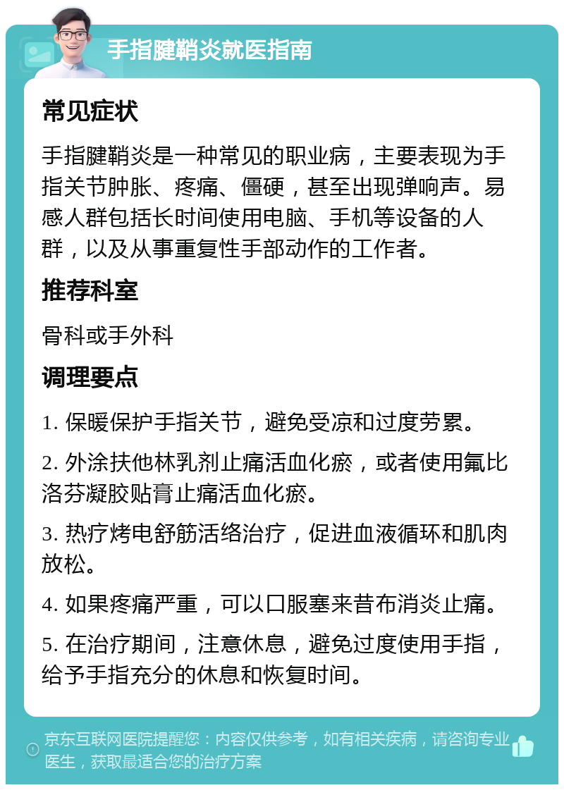 手指腱鞘炎就医指南 常见症状 手指腱鞘炎是一种常见的职业病，主要表现为手指关节肿胀、疼痛、僵硬，甚至出现弹响声。易感人群包括长时间使用电脑、手机等设备的人群，以及从事重复性手部动作的工作者。 推荐科室 骨科或手外科 调理要点 1. 保暖保护手指关节，避免受凉和过度劳累。 2. 外涂扶他林乳剂止痛活血化瘀，或者使用氟比洛芬凝胶贴膏止痛活血化瘀。 3. 热疗烤电舒筋活络治疗，促进血液循环和肌肉放松。 4. 如果疼痛严重，可以口服塞来昔布消炎止痛。 5. 在治疗期间，注意休息，避免过度使用手指，给予手指充分的休息和恢复时间。