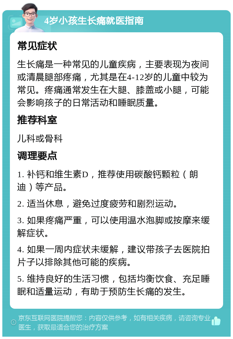 4岁小孩生长痛就医指南 常见症状 生长痛是一种常见的儿童疾病，主要表现为夜间或清晨腿部疼痛，尤其是在4-12岁的儿童中较为常见。疼痛通常发生在大腿、膝盖或小腿，可能会影响孩子的日常活动和睡眠质量。 推荐科室 儿科或骨科 调理要点 1. 补钙和维生素D，推荐使用碳酸钙颗粒（朗迪）等产品。 2. 适当休息，避免过度疲劳和剧烈运动。 3. 如果疼痛严重，可以使用温水泡脚或按摩来缓解症状。 4. 如果一周内症状未缓解，建议带孩子去医院拍片子以排除其他可能的疾病。 5. 维持良好的生活习惯，包括均衡饮食、充足睡眠和适量运动，有助于预防生长痛的发生。