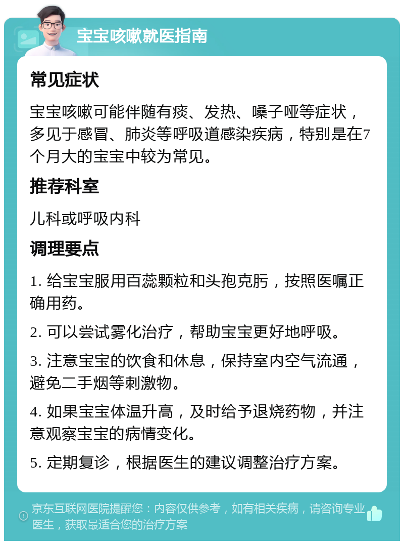 宝宝咳嗽就医指南 常见症状 宝宝咳嗽可能伴随有痰、发热、嗓子哑等症状，多见于感冒、肺炎等呼吸道感染疾病，特别是在7个月大的宝宝中较为常见。 推荐科室 儿科或呼吸内科 调理要点 1. 给宝宝服用百蕊颗粒和头孢克肟，按照医嘱正确用药。 2. 可以尝试雾化治疗，帮助宝宝更好地呼吸。 3. 注意宝宝的饮食和休息，保持室内空气流通，避免二手烟等刺激物。 4. 如果宝宝体温升高，及时给予退烧药物，并注意观察宝宝的病情变化。 5. 定期复诊，根据医生的建议调整治疗方案。