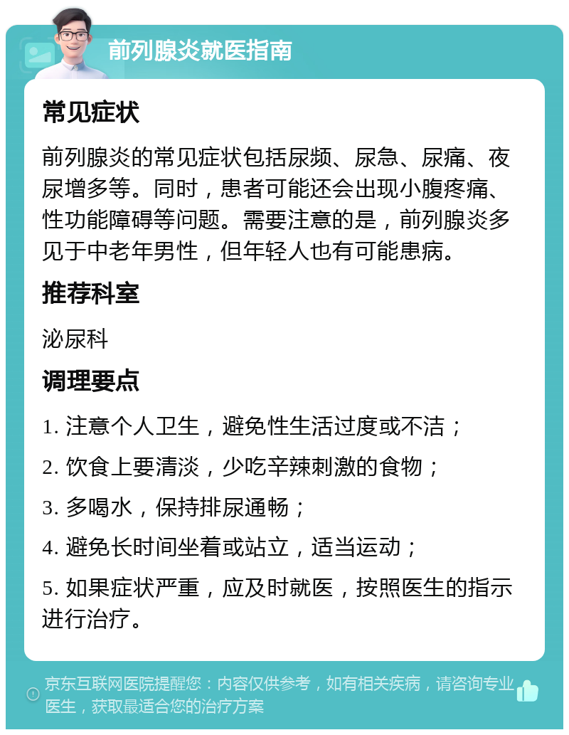 前列腺炎就医指南 常见症状 前列腺炎的常见症状包括尿频、尿急、尿痛、夜尿增多等。同时，患者可能还会出现小腹疼痛、性功能障碍等问题。需要注意的是，前列腺炎多见于中老年男性，但年轻人也有可能患病。 推荐科室 泌尿科 调理要点 1. 注意个人卫生，避免性生活过度或不洁； 2. 饮食上要清淡，少吃辛辣刺激的食物； 3. 多喝水，保持排尿通畅； 4. 避免长时间坐着或站立，适当运动； 5. 如果症状严重，应及时就医，按照医生的指示进行治疗。