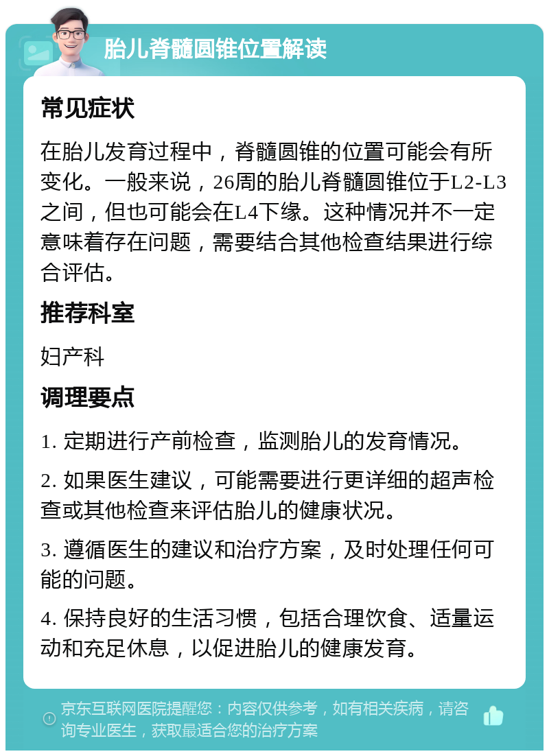 胎儿脊髓圆锥位置解读 常见症状 在胎儿发育过程中，脊髓圆锥的位置可能会有所变化。一般来说，26周的胎儿脊髓圆锥位于L2-L3之间，但也可能会在L4下缘。这种情况并不一定意味着存在问题，需要结合其他检查结果进行综合评估。 推荐科室 妇产科 调理要点 1. 定期进行产前检查，监测胎儿的发育情况。 2. 如果医生建议，可能需要进行更详细的超声检查或其他检查来评估胎儿的健康状况。 3. 遵循医生的建议和治疗方案，及时处理任何可能的问题。 4. 保持良好的生活习惯，包括合理饮食、适量运动和充足休息，以促进胎儿的健康发育。