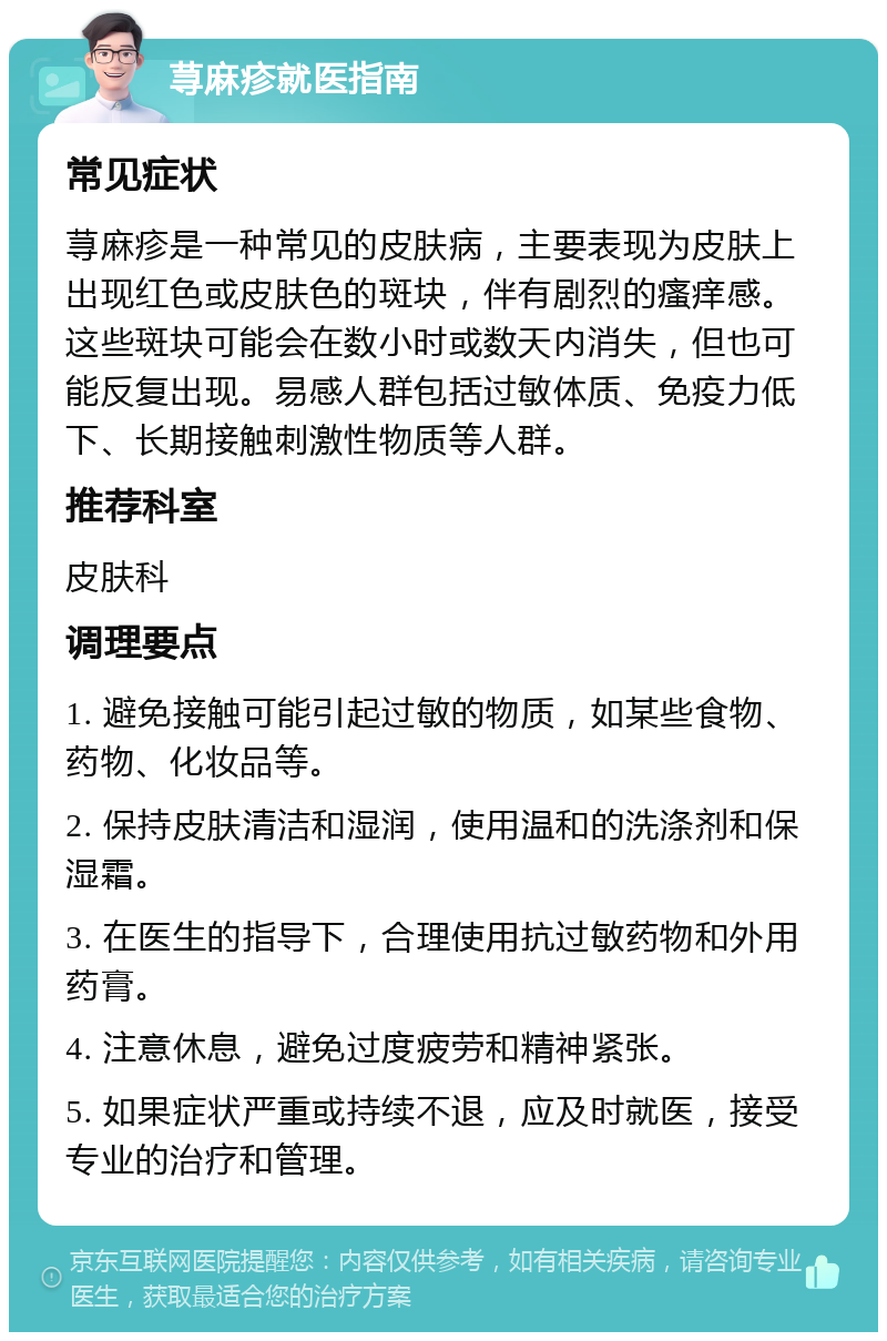 荨麻疹就医指南 常见症状 荨麻疹是一种常见的皮肤病，主要表现为皮肤上出现红色或皮肤色的斑块，伴有剧烈的瘙痒感。这些斑块可能会在数小时或数天内消失，但也可能反复出现。易感人群包括过敏体质、免疫力低下、长期接触刺激性物质等人群。 推荐科室 皮肤科 调理要点 1. 避免接触可能引起过敏的物质，如某些食物、药物、化妆品等。 2. 保持皮肤清洁和湿润，使用温和的洗涤剂和保湿霜。 3. 在医生的指导下，合理使用抗过敏药物和外用药膏。 4. 注意休息，避免过度疲劳和精神紧张。 5. 如果症状严重或持续不退，应及时就医，接受专业的治疗和管理。