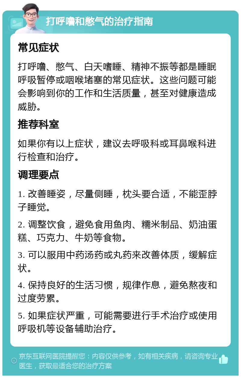 打呼噜和憋气的治疗指南 常见症状 打呼噜、憋气、白天嗜睡、精神不振等都是睡眠呼吸暂停或咽喉堵塞的常见症状。这些问题可能会影响到你的工作和生活质量，甚至对健康造成威胁。 推荐科室 如果你有以上症状，建议去呼吸科或耳鼻喉科进行检查和治疗。 调理要点 1. 改善睡姿，尽量侧睡，枕头要合适，不能歪脖子睡觉。 2. 调整饮食，避免食用鱼肉、糯米制品、奶油蛋糕、巧克力、牛奶等食物。 3. 可以服用中药汤药或丸药来改善体质，缓解症状。 4. 保持良好的生活习惯，规律作息，避免熬夜和过度劳累。 5. 如果症状严重，可能需要进行手术治疗或使用呼吸机等设备辅助治疗。