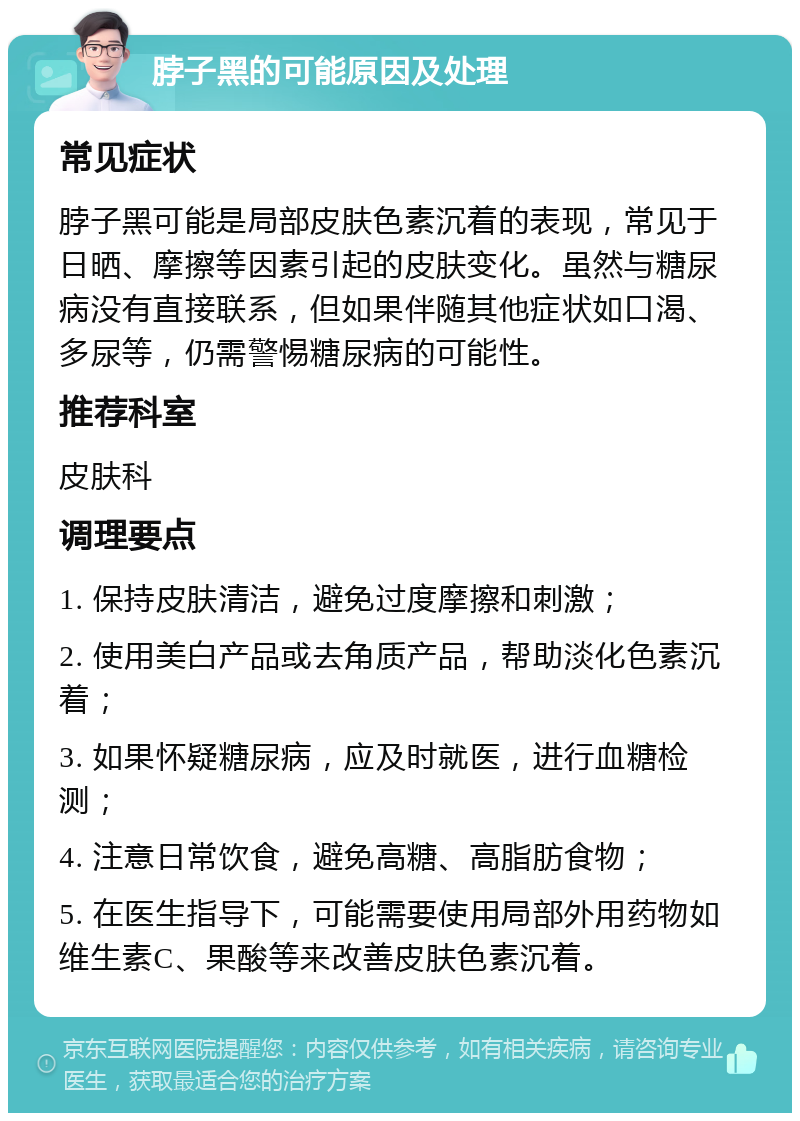 脖子黑的可能原因及处理 常见症状 脖子黑可能是局部皮肤色素沉着的表现，常见于日晒、摩擦等因素引起的皮肤变化。虽然与糖尿病没有直接联系，但如果伴随其他症状如口渴、多尿等，仍需警惕糖尿病的可能性。 推荐科室 皮肤科 调理要点 1. 保持皮肤清洁，避免过度摩擦和刺激； 2. 使用美白产品或去角质产品，帮助淡化色素沉着； 3. 如果怀疑糖尿病，应及时就医，进行血糖检测； 4. 注意日常饮食，避免高糖、高脂肪食物； 5. 在医生指导下，可能需要使用局部外用药物如维生素C、果酸等来改善皮肤色素沉着。