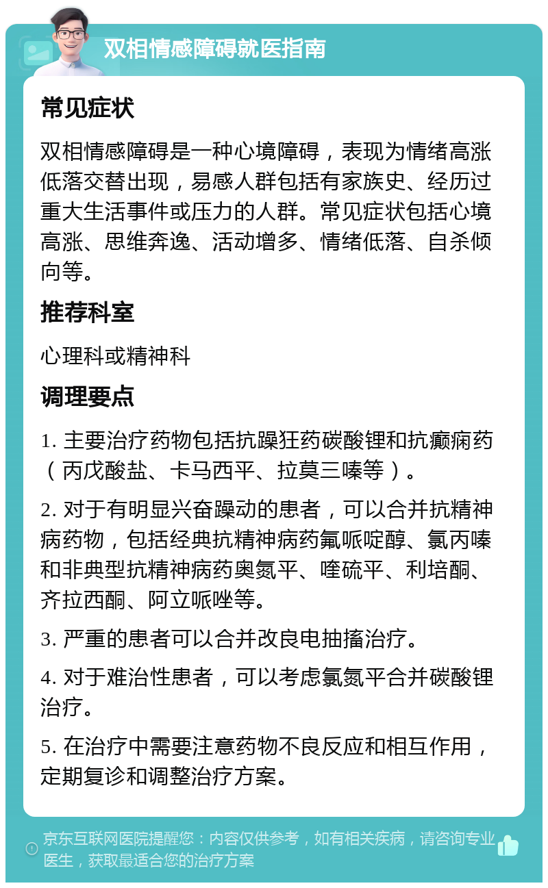 双相情感障碍就医指南 常见症状 双相情感障碍是一种心境障碍，表现为情绪高涨低落交替出现，易感人群包括有家族史、经历过重大生活事件或压力的人群。常见症状包括心境高涨、思维奔逸、活动增多、情绪低落、自杀倾向等。 推荐科室 心理科或精神科 调理要点 1. 主要治疗药物包括抗躁狂药碳酸锂和抗癫痫药（丙戊酸盐、卡马西平、拉莫三嗪等）。 2. 对于有明显兴奋躁动的患者，可以合并抗精神病药物，包括经典抗精神病药氟哌啶醇、氯丙嗪和非典型抗精神病药奥氮平、喹硫平、利培酮、齐拉西酮、阿立哌唑等。 3. 严重的患者可以合并改良电抽搐治疗。 4. 对于难治性患者，可以考虑氯氮平合并碳酸锂治疗。 5. 在治疗中需要注意药物不良反应和相互作用，定期复诊和调整治疗方案。