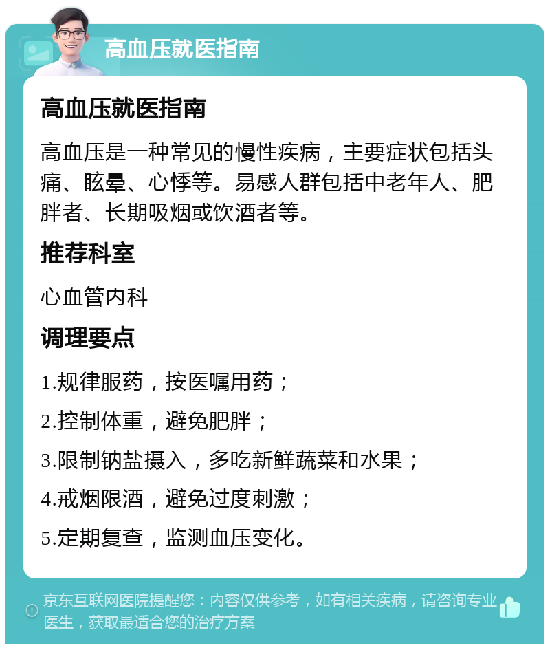 高血压就医指南 高血压就医指南 高血压是一种常见的慢性疾病，主要症状包括头痛、眩晕、心悸等。易感人群包括中老年人、肥胖者、长期吸烟或饮酒者等。 推荐科室 心血管内科 调理要点 1.规律服药，按医嘱用药； 2.控制体重，避免肥胖； 3.限制钠盐摄入，多吃新鲜蔬菜和水果； 4.戒烟限酒，避免过度刺激； 5.定期复查，监测血压变化。