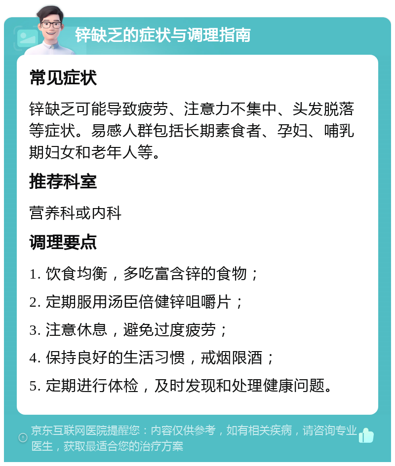 锌缺乏的症状与调理指南 常见症状 锌缺乏可能导致疲劳、注意力不集中、头发脱落等症状。易感人群包括长期素食者、孕妇、哺乳期妇女和老年人等。 推荐科室 营养科或内科 调理要点 1. 饮食均衡，多吃富含锌的食物； 2. 定期服用汤臣倍健锌咀嚼片； 3. 注意休息，避免过度疲劳； 4. 保持良好的生活习惯，戒烟限酒； 5. 定期进行体检，及时发现和处理健康问题。