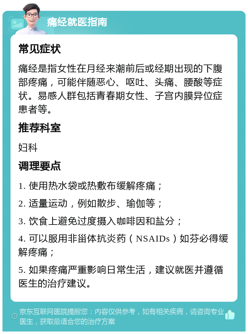 痛经就医指南 常见症状 痛经是指女性在月经来潮前后或经期出现的下腹部疼痛，可能伴随恶心、呕吐、头痛、腰酸等症状。易感人群包括青春期女性、子宫内膜异位症患者等。 推荐科室 妇科 调理要点 1. 使用热水袋或热敷布缓解疼痛； 2. 适量运动，例如散步、瑜伽等； 3. 饮食上避免过度摄入咖啡因和盐分； 4. 可以服用非甾体抗炎药（NSAIDs）如芬必得缓解疼痛； 5. 如果疼痛严重影响日常生活，建议就医并遵循医生的治疗建议。