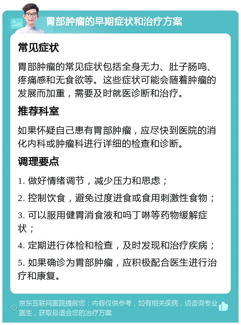 胃部肿瘤的早期症状和治疗方案 常见症状 胃部肿瘤的常见症状包括全身无力、肚子肠鸣、疼痛感和无食欲等。这些症状可能会随着肿瘤的发展而加重，需要及时就医诊断和治疗。 推荐科室 如果怀疑自己患有胃部肿瘤，应尽快到医院的消化内科或肿瘤科进行详细的检查和诊断。 调理要点 1. 做好情绪调节，减少压力和思虑； 2. 控制饮食，避免过度进食或食用刺激性食物； 3. 可以服用健胃消食液和吗丁啉等药物缓解症状； 4. 定期进行体检和检查，及时发现和治疗疾病； 5. 如果确诊为胃部肿瘤，应积极配合医生进行治疗和康复。